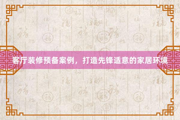 客厅装修预备案例，打造先锋适意的家居环境